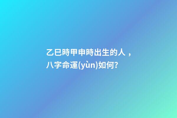 乙巳時甲申時出生的人，八字命運(yùn)如何？
